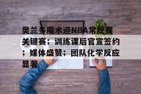 关于奥兰多魔术迎NBA常规赛关键赛；训练课后官宣签约；媒体盛赞；团队化学反应显著的信息