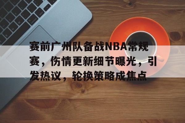 关于赛前广州队备战NBA常规赛，伤情更新细节曝光，引发热议，轮换策略成焦点的信息-开云app