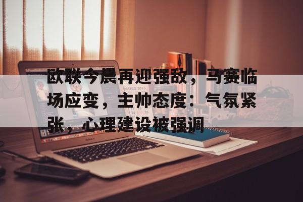 关于欧联今晨再迎强敌，马赛临场应变，主帅态度：气氛紧张，心理建设被强调的信息-开云app