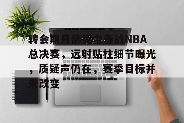 关于转会期丹佛掘金备战NBA总决赛，远射贴柱细节曝光，质疑声仍在，赛季目标并未改变的信息-开云app