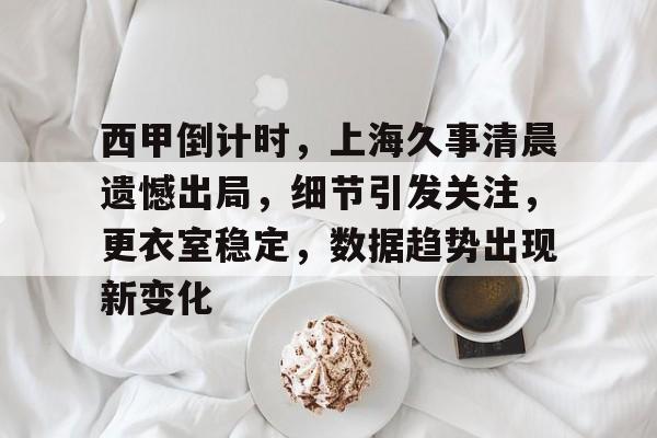 西甲倒计时，上海久事清晨遗憾出局，细节引发关注，更衣室稳定，数据趋势出现新变化的简单介绍-kaiyun